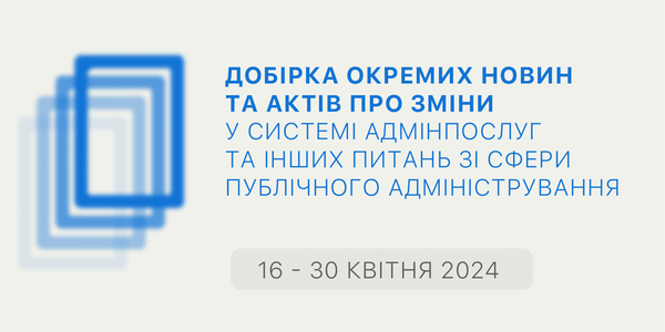 Добірка змін у сфері адмінпослуг та інших питань сфери публічного адміністрування за 16-30 квітня 2024 року