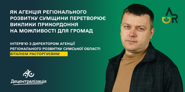 Як Агенція регіонального розвитку Сумщини перетворює виклики прикордоння на можливості для громад. Інтерв’ю з Віталієм Расторгуєвим

