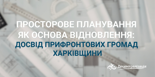 Просторове планування як основа відновлення: досвід прифронтових громад Харківщини