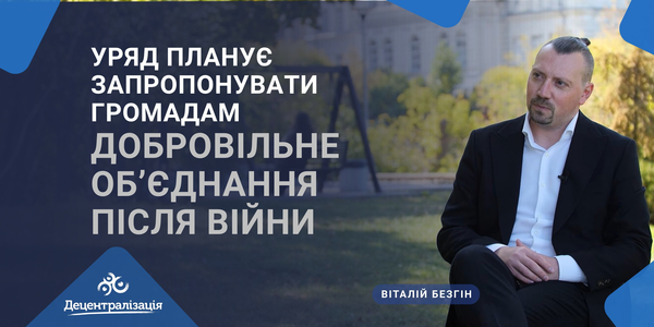 Віталій Безгін: Уряд планує запропонувати громадам добровільне об’єднання після війни